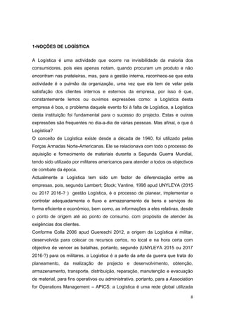8
1-NOÇÕES DE LOGÍSTICA
A Logística é uma actividade que ocorre na invisibilidade da maioria dos
consumidores, pois eles apenas notam, quando procuram um produto e não
encontram nas prateleiras, mas, para a gestão interna, reconhece-se que esta
actividade é o pulmão da organização, uma vez que ela tem de velar pela
satisfação dos clientes internos e externos da empresa, por isso é que,
constantemente lemos ou ouvimos expressões como: a Logística desta
empresa é boa, o problema daquele evento foi à falta de Logística, a Logística
desta instituição foi fundamental para o sucesso do projecto. Estas e outras
expressões são frequentes no dia-a-dia de várias pessoas. Mas afinal, o que é
Logística?
O conceito de Logística existe desde a década de 1940, foi utilizado pelas
Forças Armadas Norte-Americanas. Ele se relacionava com todo o processo de
aquisição e fornecimento de materiais durante a Segunda Guerra Mundial,
tendo sido utilizado por militares americanos para atender a todos os objectivos
de combate da época.
Actualmente a Logística tem sido um factor de diferenciação entre as
empresas, pois, segundo Lambert; Stock; Vantine, 1998 apud UNYLEYA (2015
ou 2017 2016-? ) gestão Logística, é o processo de planear, implementar e
controlar adequadamente o fluxo e armazenamento de bens e serviços de
forma eficiente e económico, bem como, as informações a eles relativas, desde
o ponto de origem até ao ponto de consumo, com propósito de atender às
exigências dos clientes.
Conforme Colla 2006 apud Guereschi 2012, a origem da Logística é militar,
desenvolvida para colocar os recursos certos, no local e na hora certa com
objectivo de vencer as batalhas, portanto, segundo (UNYLEYA 2015 ou 2017
2016-?) para os militares, a Logística é a parte da arte da guerra que trata do
planeamento, da realização de projecto e desenvolvimento, obtenção,
armazenamento, transporte, distribuição, reparação, manutenção e evacuação
de material, para fins operativos ou administrativo, portanto, para a Association
for Operations Management – APICS: a Logística é uma rede global utilizada
 