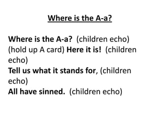 Where is the A-a?

Where is the A-a? (children echo)
(hold up A card) Here it is! (children
echo)
Tell us what it stands for, (children
echo)
All have sinned. (children echo)

 