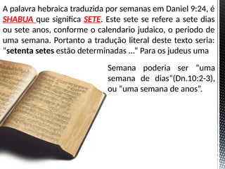 A palavra hebraica traduzida por semanas em Daniel 9:24, é
SHABUA que significa SETE. Este sete se refere a sete dias
ou sete anos, conforme o calendario judaico, o periodo de
uma semana. Portanto a tradução literal deste texto seria:
“setenta setes estão determinadas ...” Para os judeus uma
Semana poderia ser “uma
semana de dias”(Dn.10:2-3),
ou “uma semana de anos”.
 