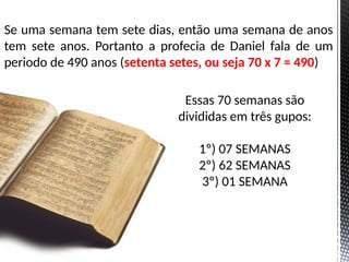 Se uma semana tem sete dias, então uma semana de anos
tem sete anos. Portanto a profecia de Daniel fala de um
periodo de 490 anos (setenta setes, ou seja 70 x 7 = 490)
Essas 70 semanas são
divididas em três gupos:
1º) 07 SEMANAS
2º) 62 SEMANAS
3º) 01 SEMANA
 