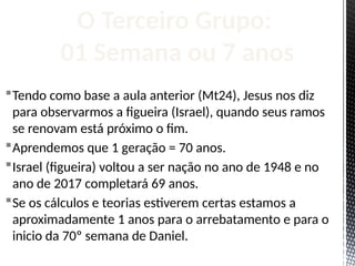 Tendo como base a aula anterior (Mt24), Jesus nos diz
para observarmos a figueira (Israel), quando seus ramos
se renovam está próximo o fim.
Aprendemos que 1 geração = 70 anos.
Israel (figueira) voltou a ser nação no ano de 1948 e no
ano de 2017 completará 69 anos.
Se os cálculos e teorias estiverem certas estamos a
aproximadamente 1 anos para o arrebatamento e para o
inicio da 70º semana de Daniel.
O Terceiro Grupo:
01 Semana ou 7 anos
 