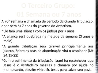 A 70º semana é chamada de período da Grande Tribulação,
onde será os 7 anos do governo do Anticristo.
Ele fará uma aliança com os judeus por 7 anos.
A aliança será quebrada na metade da semana (3 anos e
meio).
A grande tribulação será terrível principalmente aos
judeus. Sobre as asas da abominação virá o assolador (Mt
24:15-22)
Com o sofrimento da tribulação Israel irá reconhecer que
Jesus é o verdadeiro messias e clamará por ajuda no
monte santo, e assim virá o Sr. Jesus para salvar seu povo.
O Terceiro Grupo:
01 Semana ou 7 anos
 