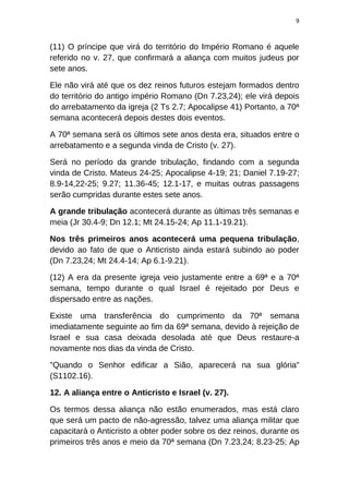 9
(11) O príncipe que virá do território do Império Romano é aquele
referido no v. 27, que confirmará a aliança com muitos judeus por
sete anos.
Ele não virá até que os dez reinos futuros estejam formados dentro
do território do antigo império Romano (Dn 7.23,24); ele virá depois
do arrebatamento da igreja (2 Ts 2.7; Apocalipse 41) Portanto, a 70ª
semana acontecerá depois destes dois eventos.
A 70ª semana será os últimos sete anos desta era, situados entre o
arrebatamento e a segunda vinda de Cristo (v. 27).
Será no período da grande tribulação, findando com a segunda
vinda de Cristo. Mateus 24-25; Apocalipse 4-19; 21; Daniel 7.19-27;
8.9-14,22-25; 9.27; 11.36-45; 12.1-17, e muitas outras passagens
serão cumpridas durante estes sete anos.
A grande tribulação acontecerá durante as últimas três semanas e
meia (Jr 30.4-9; Dn 12.1; Mt 24.15-24; Ap 11.1-19.21).
Nos três primeiros anos acontecerá uma pequena tribulação,
devido ao fato de que o Anticristo ainda estará subindo ao poder
(Dn 7.23,24; Mt 24.4-14; Ap 6.1-9.21).
(12) A era da presente igreja veio justamente entre a 69ª e a 70ª
semana, tempo durante o qual Israel é rejeitado por Deus e
dispersado entre as nações.
Existe uma transferência do cumprimento da 70ª semana
imediatamente seguinte ao fim da 69ª semana, devido à rejeição de
Israel e sua casa deixada desolada até que Deus restaure-a
novamente nos dias da vinda de Cristo.
"Quando o Senhor edificar a Sião, aparecerá na sua glória"
(S1102.16).
12. A aliança entre o Anticristo e Israel (v. 27).
Os termos dessa aliança não estão enumerados, mas está claro
que será um pacto de não-agressão, talvez uma aliança militar que
capacitará o Anticristo a obter poder sobre os dez reinos, durante os
primeiros três anos e meio da 70ª semana (Dn 7.23,24; 8.23-25; Ap
 