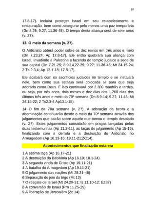 10
17.8-17). Incluirá proteger Israel em seu estabelecimento e
restauração, bem como assegurar pelo menos uma paz temporária
(Dn 8.25; 9.27; 11.36-45). O tempo desta aliança será de sete anos
(v. 27).
13. O meio da semana (v. 27).
O Anticristo obterá poder sobre os dez reinos em três anos e meio
(Dn 7.23,24; Ap 17.8-17). Ele então quebrará sua aliança com
Israel, invadindo a Palestina e fazendo do templo judaico a sede de
sua capital (Dn 7.21-25; 8.9-14,22-25; 9.27; 11.36-45; Mt 24.15-24;
2 Ts 2.3,4; Ap 13.1-18; 17.8-17).
Ele acabará com os sacrifícios judaicos no templo e se instalará
nele, bem como sua estátua será colocada ali para que seja
adorado como Deus. E isto continuará por 2.300 manhãs e tardes,
ou seja, por três anos, dois meses e dez dias dos 1.260 dias dos
últimos três anos e meio da 70ª semana (Dn 8.9-14; 9.27; 11.45; Mt
24.15-22; 2 Ts2.3-4;Ap13.1-18).
14 O fim da 70a semana (v. 27). A adoração da besta e a
abominação continuarão desde o meio da 70ª semana através dos
julgamentos que cairão sobre aquele que tornou o templo desolado
(v. 27). Estes julgamentos consistirão em pragas lançadas pelas
duas testemunhas (Ap 11.3-11), as taças do julgamento (Ap 15-16),
finalizando com a derrota e a destruição do Anticristo no
Armagedom (Ap 16.13-16; 19.11-21;ZC14).
Acontecimentos que finalizarão esta era
1 A sétima taça (Ap 16.17-21)
2 A destruição da Babilónia (Ap 16.19; 18.1-24)
3 A segunda vinda de Cristo (Ap 19.11-21)
4 A batalha do Armagedom (Ap 19.11-21)
5 O julgamento das nações (Mt 25.31-46)
6 Separação do joio do trigo (Mt 13)
7 O resgate de Israel (Mt 24.29-31; Is 11.10-12; EZ37)
8 A conversão de Israel (Rm 11.25-29)
9 A liberação de Jerusalém (Zc 14)
 