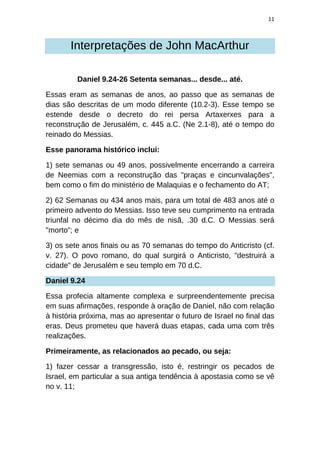 11
Interpretações de John MacArthur
Daniel 9.24-26 Setenta semanas... desde... até.
Essas eram as semanas de anos, ao passo que as semanas de
dias são descritas de um modo diferente (10.2-3). Esse tempo se
estende desde o decreto do rei persa Artaxerxes para a
reconstrução de Jerusalém, c. 445 a.C. (Ne 2.1-8), até o tempo do
reinado do Messias.
Esse panorama histórico inclui:
1) sete semanas ou 49 anos, possivelmente encerrando a carreira
de Neemias com a reconstrução das "praças e cincunvalações",
bem como o fim do ministério de Malaquias e o fechamento do AT;
2) 62 Semanas ou 434 anos mais, para um total de 483 anos até o
primeiro advento do Messias. Isso teve seu cumprimento na entrada
triunfal no décimo dia do mês de nisã, .30 d.C. O Messias será
"morto"; e
3) os sete anos finais ou as 70 semanas do tempo do Anticristo (cf.
v. 27). O povo romano, do qual surgirá o Anticristo, "destruirá a
cidade" de Jerusalém e seu templo em 70 d.C.
Daniel 9.24
Essa profecia altamente complexa e surpreendentemente precisa
em suas afirmações, responde à oração de Daniel, não com relação
à história próxima, mas ao apresentar o futuro de Israel no final das
eras. Deus prometeu que haverá duas etapas, cada uma com três
realizações.
Primeiramente, as relacionados ao pecado, ou seja:
1) fazer cessar a transgressão, isto é, restringir os pecados de
Israel, em particular a sua antiga tendência à apostasia como se vê
no v. 11;
 