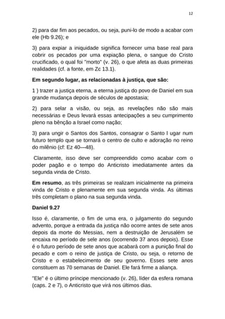 12
2) para dar fim aos pecados, ou seja, puni-lo de modo a acabar com
ele (Hb 9.26); e
3) para expiar a iniquidade significa fornecer uma base real para
cobrir os pecados por uma expiação plena, o sangue do Cristo
crucificado, o qual foi "morto" (v. 26), o que afeta as duas primeiras
realidades (cf. a fonte, em Zc 13.1).
Em segundo lugar, as relacionadas à justiça, que são:
1 ) trazer a justiça eterna, a eterna justiça do povo de Daniel em sua
grande mudança depois de séculos de apostasia;
2) para selar a visão, ou seja, as revelações não são mais
necessárias e Deus levará essas antecipações a seu cumprimento
pleno na bênção a Israel como nação;
3) para ungir o Santos dos Santos, consagrar o Santo l ugar num
futuro templo que se tornará o centro de culto e adoração no reino
do milênio (cf: Ez 40—48).
Claramente, isso deve ser compreendido como acabar com o
poder pagão e o tempo do Anticristo imediatamente antes da
segunda vinda de Cristo.
Em resumo, as três primeiras se realizam inicialmente na primeira
vinda de Cristo e plenamente em sua segunda vinda. As últimas
três completam o plano na sua segunda vinda.
Daniel 9.27
Isso é, claramente, o fim de uma era, o julgamento do segundo
advento, porque a entrada da justiça não ocorre antes de sete anos
depois da morte do Messias, nem a destruição de Jerusalém se
encaixa no período de sele anos (ocorrendo 37 anos depois). Esse
é o futuro período de sete anos que acabará com a punição final do
pecado e com o reino de justiça de Cristo, ou seja, o retorno de
Cristo e o estabelecimento de seu governo. Esses sete anos
constituem as 70 semanas de Daniel. Ele fará firme a aliança.
"Ele" é o último príncipe mencionado (v. 26), líder da esfera romana
(caps. 2 e 7), o Anticristo que virá nos últimos dias.
 