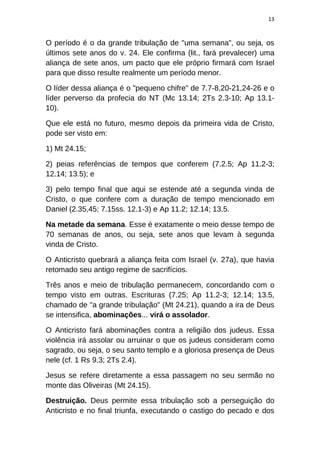 13
O período é o da grande tribulação de "uma semana", ou seja, os
últimos sete anos do v. 24. Ele confirma (lit., fará prevalecer) uma
aliança de sete anos, um pacto que ele próprio firmará com Israel
para que disso resulte realmente um período menor.
O líder dessa aliança é o "pequeno chifre" de 7.7-8,20-21,24-26 e o
líder perverso da profecia do NT (Mc 13.14; 2Ts 2.3-10; Ap 13.1-
10).
Que ele está no futuro, mesmo depois da primeira vida de Cristo,
pode ser visto em:
1) Mt 24.15;
2) peias referências de tempos que conferem (7.2.5; Ap 11.2-3;
12.14; 13.5); e
3) pelo tempo final que aqui se estende até a segunda vinda de
Cristo, o que confere com a duração de tempo mencionado em
Daniel (2.35,45; 7.15ss. 12.1-3) e Ap 11.2; 12.14; 13.5.
Na metade da semana. Esse é exatamente o meio desse tempo de
70 semanas de anos, ou seja, sete anos que levam à segunda
vinda de Cristo.
O Anticristo quebrará a aliança feita com Israel (v. 27a), que havia
retomado seu antigo regime de sacrifícios.
Três anos e meio de tribulação permanecem, concordando com o
tempo visto em outras. Escrituras (7.25; Ap 11.2-3; 12.14; 13.5,
chamado de "a grande tribulação" (Mt 24.21), quando a ira de Deus
se intensifica, abominações... virá o assolador.
O Anticristo fará abominações contra a religião dos judeus. Essa
violência irá assolar ou arruinar o que os judeus consideram como
sagrado, ou seja, o seu santo templo e a gloriosa presença de Deus
nele (cf. 1 Rs 9.3; 2Ts 2.4).
Jesus se refere diretamente a essa passagem no seu sermão no
monte das Oliveiras (Mt 24.15).
Destruição. Deus permite essa tribulação sob a perseguição do
Anticristo e no final triunfa, executando o castigo do pecado e dos
 