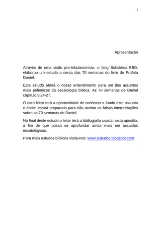1
Apresentação
Através de uma visão pre-tribulacionista, o blog Subsídios EBD,
elaborou um estudo a cerca das 70 semanas do livro do Profeta
Daniel.
Este estudo abrirá o nosso entendimento para um dos assuntos
mais polêmicos da escatologia bíblica: As 70 semanas de Daniel
capítulo 9.24-27.
O caro leitor terá a oportunidade de conhecer a fundo este assunto
e assim estará preparado para não aceitar as falsas interpretações
sobre as 70 semanas de Daniel.
No final deste estudo o leitor terá a bibliografia usada nesta apostila,
a fim de que possa se aprofundar ainda mais em assuntos
escatológicos.
Para mais estudos bíblicos visite-nos: www.sub-ebd.blogspot.com
 