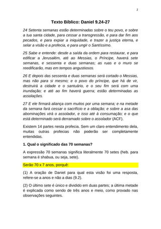 2
Texto Bíblico: Daniel 9.24-27
24 Setenta semanas estão determinadas sobre o teu povo, e sobre
a tua santa cidade, para cessar a transgressão, e para dar fim aos
pecados, e para expiar a iniquidade, e trazer a justiça eterna, e
selar a visão e a profecia, e para ungir o Santíssimo.
25 Sabe e entende: desde a saída da ordem para restaurar, e para
edificar a Jerusalém, até ao Messias, o Príncipe, haverá sete
semanas, e sessenta e duas semanas; as ruas e o muro se
reedificarão, mas em tempos angustiosos.
26 E depois das sessenta e duas semanas será cortado o Messias,
mas não para si mesmo; e o povo do príncipe, que há de vir,
destruirá a cidade e o santuário, e o seu fim será com uma
inundação; e até ao fim haverá guerra; estão determinadas as
assolações.
27 E ele firmará aliança com muitos por uma semana; e na metade
da semana fará cessar o sacrifício e a oblação; e sobre a asa das
abominações virá o assolador, e isso até à consumação; e o que
está determinado será derramado sobre o assolador (ACF).
Existem 14 partes nesta profecia. Sem um claro entendimento dela,
muitas outras profecias não poderão ser completamente
entendidas.
1. Qual o significado das 70 semanas?
A expressão 70 semanas significa literalmente 70 setes (heb. para
semana é shabua, ou seja, sete).
Serão 70 x 7 anos, porquê:
(1) A oração de Daniel para qual esta visão foi uma resposta,
refere-se a anos e não a dias (9.2).
(2) O último sete é único e dividido em duas partes; a última metade
é explicada como sendo de três anos e meio, como provado nas
observações seguintes.
 