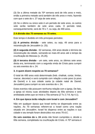 3
(3) Se a última metade da 70ª semana será de três anos e meio,
então a primeira metade será também de três anos e meio, fazendo
com que o sete do v. 27 seja de sete anos.
(4) Se o último ou único sete é um período de sete anos, os outros
sete serão também de sete anos cada. O período total,
consequentemente, será de 70 x 7, ou seja, de 490 anos.
2 A divisão das 70 semanas ou 70 setes.
Este tempo é dividido em três principais períodos:
(1) A primeira divisão - sete setes, ou seja, 49 anos para a
reconstrução de Jerusalém (v. 25).
(2) A segunda divisão - 62 semanas, 434 anos desde o término da
reconstrução da cidade, somando-se mais-49 anos até o tempo da
crucificação do Messias (v. 25,26).
(3) A terceira divisão - um sete, sete anos, os últimos sete anos
desta era, terminando com a segunda vinda de Cristo para cumprir
os seis eventos do v. 24.
3. A quem dizem respeito as 70 semanas?
O total de 490 anos está determinado (heb. chathak, cortar, limitar,
marcar, decretar) e será cumprido com relação a este povo (o povo
de Daniel) e à sua cidade santa (a cidade natal de Daniel,
Jerusalém) para cumprir os seis eventos do v. 24.
Estes eventos não possuem nenhuma relação com a igreja. De fato,
a igreja só iniciou suas atividades depois da 69a semana e será
arrebatada antes que se inicie a 70a semana (2 Ts 2.7-8; Ap 4.1).
4. Em que época terão relação com Israel e com Jerusalém?
Não em qualquer época que Israel tenha se dispersado entre as
nações. As 70 semanas referem-se a Israel como uma nação
situada em Jerusalém. Israel foi disperso entre as nações e sua
cidade e seu templo foram destruídos nos anos 70 d.C.
Os seis eventos do v. 24 ainda não foram cumpridos e, desde a
69a semana, completada na crucificação de Cristo. A 70ª semana é
 