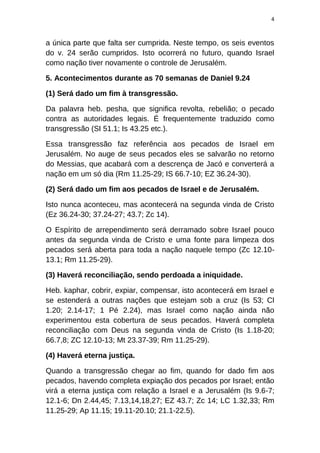 4
a única parte que falta ser cumprida. Neste tempo, os seis eventos
do v. 24 serão cumpridos. Isto ocorrerá no futuro, quando Israel
como nação tiver novamente o controle de Jerusalém.
5. Acontecimentos durante as 70 semanas de Daniel 9.24
(1) Será dado um fim à transgressão.
Da palavra heb. pesha, que significa revolta, rebelião; o pecado
contra as autoridades legais. É frequentemente traduzido como
transgressão (SI 51.1; Is 43.25 etc.).
Essa transgressão faz referência aos pecados de Israel em
Jerusalém. No auge de seus pecados eles se salvarão no retorno
do Messias, que acabará com a descrença de Jacó e converterá a
nação em um só dia (Rm 11.25-29; IS 66.7-10; EZ 36.24-30).
(2) Será dado um fim aos pecados de Israel e de Jerusalém.
Isto nunca aconteceu, mas acontecerá na segunda vinda de Cristo
(Ez 36.24-30; 37.24-27; 43.7; Zc 14).
O Espírito de arrependimento será derramado sobre Israel pouco
antes da segunda vinda de Cristo e uma fonte para limpeza dos
pecados será aberta para toda a nação naquele tempo (Zc 12.10-
13.1; Rm 11.25-29).
(3) Haverá reconciliação, sendo perdoada a iniquidade.
Heb. kaphar, cobrir, expiar, compensar, isto acontecerá em Israel e
se estenderá a outras nações que estejam sob a cruz (Is 53; Cl
1.20; 2.14-17; 1 Pé 2.24), mas Israel como nação ainda não
experimentou esta cobertura de seus pecados. Haverá completa
reconciliação com Deus na segunda vinda de Cristo (Is 1.18-20;
66.7,8; ZC 12.10-13; Mt 23.37-39; Rm 11.25-29).
(4) Haverá eterna justiça.
Quando a transgressão chegar ao fim, quando for dado fim aos
pecados, havendo completa expiação dos pecados por Israel; então
virá a eterna justiça com relação a Israel e a Jerusalém (Is 9.6-7;
12.1-6; Dn 2.44,45; 7.13,14,18,27; EZ 43.7; Zc 14; LC 1.32,33; Rm
11.25-29; Ap 11.15; 19.11-20.10; 21.1-22.5).
 