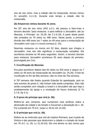 6
ano de seu reino, mas a cidade não foi restaurada. Xerxes reinou
21 anos(Dn 11.1-3). Durante este tempo a cidade não foi
restaurada.
(3) Artaxerxes reinou durante 41 anos.
No 20° ano de seu reino (452 a.C.), ele passou a Nee-mias o
terceiro decreto "para restaurar, e para edificar a Jerusalém, até ao
Messias, o Príncipe" (w. 25,26; Ne 2.1-6.19). A partir deste ponto
são contados os 70 setes ou 490 anos. Neste ponto, a primeira
divisão dos 490 anos (os 7 setes ou 49 anos para a restauração de
Jerusalém com ruas e o muro) começa (v. 25).
Neemias restaurou os muros em 52 dias, depois que chegou a
Jerusalém, mas isto não significou a restauração completa. Ela
aconteceu durante os 49 anos seguintes. Assim, o terceiro decreto
para restaurar Jerusalém aconteceu 92 anos depois do primeiro,
promulgado por Ciro.
7. Crucificação do Messias.
Era para acontecer depois das 62 setes ou 434 anos e seguiu os 7
setes ou 49 anos da restauração de Jerusalém (w. 25,26). Cristo foi
crucificado no fim da 69a semana, não no meio da 70a semana.
A 70ª semana não findou quando Estevão foi apedrejado, pois os
seis eventos do ponto 5, não tinham sido ainda cumpridos. Eles não
serão cumpridos com relação a Israel e a Jerusalém até que haja o
arrebatamento da igreja e a revelação do futuro Anticristo (2 Ts
2.7,8; Ap 4.1).
8. O povo do príncipe que virá (v. 26).
Refere-se aos romanos, que cumpriram esta profecia sobre a
destruição da cidade e do templo e trouxeram a desolação do v. 26.
Foi cumprida em 70 d.C. (veja Lc 19.41-44; 21.20).
9. O príncipe que virá (v. 26).
Refere-se ao Anticristo que virá do império Romano, que é parte da
Grécia e das pessoas que destruíram a cidade e o templo de Israel
em 70 d.C. (v. 26; Lc 21.20-24). Ele virá dentre os dez reinos que
 