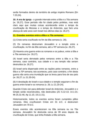 7
serão formados dentro do território do antigo império Romano (Dn
7.23,24).
10. A era da igreja - o grande intervalo entre a 69a e a 70a semana
(w. 26,27). Esse período não foi citado pelos profetas, mas está
claro aqui que muitas coisas acontecerão entre o tempo da
crucificação do Messias e o tempo do Anticristo, que fará uma
aliança de sete anos com Israel nos últimos dias (w. 26,27).
11. Grandes eventos entre a 69a e a 70a semanas:
(1) Cristo seria crucificado no fim da 69a semana (v. 26).
(2) Os romanos destruiriam Jerusalém e o templo entre a
crucificação, no fim da 69a semana, até a 70ª semana (w. 26,27).
(3) Haveria uma guerra entre os romanos e os judeus, entre a 69a e
a 70a semana (vv. 26,27).
(4) Israel seria derrotado pelos romanos entre a 69a e a 70a
semana, caso contrário, sua cidade e o seu templo não seriam
destruídos (w. 26,27).
(5) Israel seria dispersado entre as nações pelos romanos, entre a
69a e a 70ª semana; isto aconteceu, pois caso contrário, o fim desta
guerra não seria uma inundação que os levou para fora de seu país
(w. 26,27; Lc 21.20-24).
(6) A desolação de Israel e sua cidade e o templo seguiram o fim da
guerra entre Israel e os romanos (v. 26; Lc 21.20-24).
Quando Cristo vier para defender Israel do Anticristo, Jerusalém e o
templo serão reconstruídos, não destruídos (ZC 6.12-13; 14.1-21;
Mt 25.31-46; Ap 11.15; 19.11-21).
Historicamente, todos os eventos acima foram cumpridos pêlos
romanos. Eles crucificaram Cristo em 31 d.C. e destruíram
Jerusalém em 70 d.C.
Esses eventos não aconteceram na 69a semana ou na 70a
semana. Jerusalém foi destruída cerca de 39 anos depois da
crucificação de Cristo, que tinha findado a 69a semana.
 