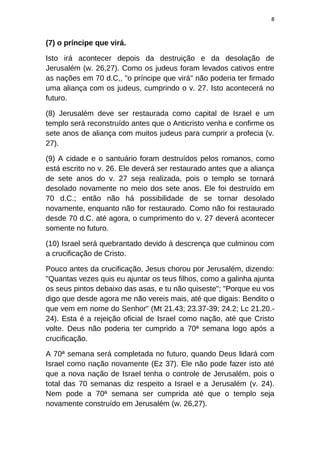 8
(7) o príncipe que virá.
Isto irá acontecer depois da destruição e da desolação de
Jerusalém (w. 26,27). Como os judeus foram levados cativos entre
as nações em 70 d.C,, "o príncipe que virá" não poderia ter firmado
uma aliança com os judeus, cumprindo o v. 27. Isto acontecerá no
futuro.
(8) Jerusalém deve ser restaurada como capital de Israel e um
templo será reconstruído antes que o Anticristo venha e confirme os
sete anos de aliança com muitos judeus para cumprir a profecia (v.
27).
(9) A cidade e o santuário foram destruídos pelos romanos, como
está escrito no v. 26. Ele deverá ser restaurado antes que a aliança
de sete anos do v. 27 seja realizada, pois o templo se tornará
desolado novamente no meio dos sete anos. Ele foi destruído em
70 d.C.; então não há possibilidade de se tornar desolado
novamente, enquanto não for restaurado. Como não foi restaurado
desde 70 d.C. até agora, o cumprimento do v. 27 deverá acontecer
somente no futuro.
(10) Israel será quebrantado devido à descrença que culminou com
a crucificação de Cristo.
Pouco antes da crucificação, Jesus chorou por Jerusalém, dizendo:
"Quantas vezes quis eu ajuntar os teus filhos, como a galinha ajunta
os seus pintos debaixo das asas, e tu não quiseste"; "Porque eu vos
digo que desde agora me não vereis mais, até que digais: Bendito o
que vem em nome do Senhor" (Mt 21.43; 23.37-39; 24.2; Lc 21.20.-
24). Esta é a rejeição oficial de Israel como nação, até que Cristo
volte. Deus não poderia ter cumprido a 70ª semana logo após a
crucificação.
A 70ª semana será completada no futuro, quando Deus lidará com
Israel como nação novamente (Ez 37). Ele não pode fazer isto até
que a nova nação de Israel tenha o controle de Jerusalém, pois o
total das 70 semanas diz respeito a Israel e a Jerusalém (v. 24).
Nem pode a 70ª semana ser cumprida até que o templo seja
novamente construído em Jerusalém (w. 26,27).
 