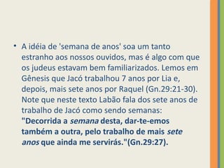 • A idéia de 'semana de anos' soa um tanto
estranho aos nossos ouvidos, mas é algo com que
os judeus estavam bem familiarizados. Lemos em
Gênesis que Jacó trabalhou 7 anos por Lia e,
depois, mais sete anos por Raquel (Gn.29:21-30).
Note que neste texto Labão fala dos sete anos de
trabalho de Jacó como sendo semanas:
"Decorrida a semana desta, dar-te-emos
também a outra, pelo trabalho de mais sete
anos que ainda me servirás."(Gn.29:27).
 