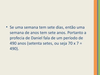 • Se uma semana tem sete dias, então uma
semana de anos tem sete anos. Portanto a
profecia de Daniel fala de um período de
490 anos (setenta setes, ou seja 70 x 7 =
490).
 