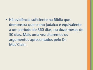 • Há evidência suficiente na Bíblia que
demonstra que o ano judaico é equivalente
a um período de 360 dias, ou doze meses de
30 dias. Mais uma vez citaremos os
argumentos apresentados pelo Dr.
Mac'Clain:
 