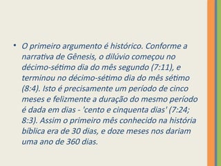 • O primeiro argumento é histórico. Conforme a
narrativa de Gênesis, o dilúvio começou no
décimo-sétimo dia do mês segundo (7:11), e
terminou no décimo-sétimo dia do mês sétimo
(8:4). Isto é precisamente um período de cinco
meses e felizmente a duração do mesmo período
é dada em dias - 'cento e cinquenta dias' (7:24;
8:3). Assim o primeiro mês conhecido na história
bíblica era de 30 dias, e doze meses nos dariam
uma ano de 360 dias.
 