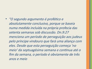• "O segundo argumento é profético e
absolutamente conclusivo, porque se baseia
numa medida incluída na própria profecia das
setenta semanas sob discussão. Dn.9:27
menciona um período de perseguição aos judeus
pelo príncipe vindouro que fará uma aliança com
eles. Desde que esta perseguição começa 'no
meio' da septuagésima semana e continua até o
fim da semana, o período é obviamente de três
anos e meio
 