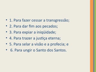 • 1. Para fazer cessar a transgressão;
• 2. Para dar fim aos pecados;
• 3. Para expiar a iniqüidade;
• 4. Para trazer a justiça eterna;
• 5. Para selar a visão e a profecia; e
• 6. Para ungir o Santo dos Santos.
 