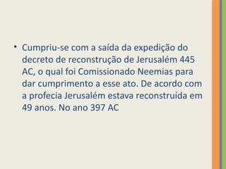 • Cumpriu-se com a saída da expedição do
decreto de reconstrução de Jerusalém 445
AC, o qual foi Comissionado Neemias para
dar cumprimento a esse ato. De acordo com
a profecia Jerusalém estava reconstruída em
49 anos. No ano 397 AC
 