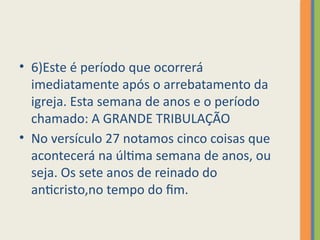 • 6)Este é período que ocorrerá
imediatamente após o arrebatamento da
igreja. Esta semana de anos e o período
chamado: A GRANDE TRIBULAÇÃO
• No versículo 27 notamos cinco coisas que
acontecerá na última semana de anos, ou
seja. Os sete anos de reinado do
anticristo,no tempo do fim.
 
