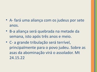 • A- fará uma aliança com os judeus por sete
anos.
• B-a aliança será quebrada na metade da
semana, isto após três anos e meio.
• C- a grande tribulação será terrível,
principalmente para o povo judeu. Sobre as
asas da abominação virá o assolador. Mt
24.15.22
 