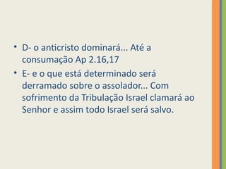 • D- o anticristo dominará... Até a
consumação Ap 2.16,17
• E- e o que está determinado será
derramado sobre o assolador... Com
sofrimento da Tribulação Israel clamará ao
Senhor e assim todo Israel será salvo.
 
