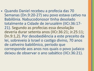 • Quando Daniel recebeu a profecia das 70
Semanas (Dn.9:20-27) seu povo estava cativo na
Babilônia. Nabucodonosor tinha desolado
totalmente a Cidade de Jerusalém (IICr.36:17-
21). Segundo as profecias essa desolação
deveria durar setenta anos (IICr.36:21; Jr.25:11;
Dn.9:1,2). Por desobediência a este preceito da
lei, sobreveio à Israel o castigo divino, 70 anos
de cativeiro babilônico, período que
corresponde aos anos nos quais o povo judaico
deixou de observar o ano sabático (IICr.36:21).
 