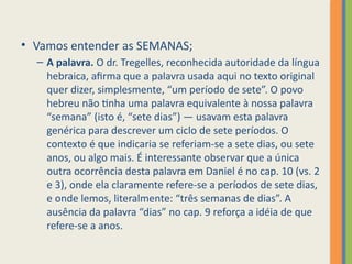 • Vamos entender as SEMANAS;
– A palavra. O dr. Tregelles, reconhecida autoridade da língua
hebraica, afirma que a palavra usada aqui no texto original
quer dizer, simplesmente, “um período de sete”. O povo
hebreu não tinha uma palavra equivalente à nossa palavra
“semana” (isto é, “sete dias”) — usavam esta palavra
genérica para descrever um ciclo de sete períodos. O
contexto é que indicaria se referiam-se a sete dias, ou sete
anos, ou algo mais. É interessante observar que a única
outra ocorrência desta palavra em Daniel é no cap. 10 (vs. 2
e 3), onde ela claramente refere-se a períodos de sete dias,
e onde lemos, literalmente: “três semanas de dias”. A
ausência da palavra “dias” no cap. 9 reforça a idéia de que
refere-se a anos.
 