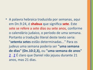 • A palavra hebraica traduzida por semanas, aqui
em Dn.9:24, é shabua que significa sete. Este
sete se refere a sete dias ou sete anos, conforme
o calendário judaico, o período de uma semana.
Portanto a tradução literal deste texto seria:
"setenta setes estão determinadas..." Para os
judeus uma semana poderia ser "uma semana
de dias" (Dn.10:2,3), ou "uma semana de anos"
2 . 2 É claro que Daniel não jejuou durante 21
anos, mas 21 dias.
 