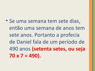 • Se uma semana tem sete dias,
então uma semana de anos tem
sete anos. Portanto a profecia
de Daniel fala de um período de
490 anos (setenta setes, ou seja
70 x 7 = 490).
 