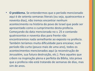 • O problema. Se entendermos que o período mencionado
aqui é de setenta semanas literais (ou seja, quatrocentos e
noventa dias), não iremos encontrar nenhum
acontecimento na história do povo de Israel que pode ser
apresentado como o cumprimento desta profecia.
Começando da data mencionada no v. 25 e contando
quatrocentos e noventa dias para frente não
encontraremos nada semelhante ao exposto na profecia.
Também teríamos muita dificuldade para encaixar, num
período tão curto (pouco mais de uma ano), todos os
acontecimentos mencionados aqui (a reconstrução de
Jerusalém, sua futura destruição, etc.). Para aqueles que
crêem na inspiração plena e perfeita da Bíblia, isto prova
que a profecia não está tratando de semanas de dias, mas
sim de anos.
 