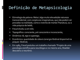 Definição de Metapsicologia
 Etimologia da palavra: Meta ( algo muito elevado)de natureza
transcendental, com conjeturas imaginativas, que não podem ser
provadas na realidade, como o instinto de morte(Thanatus), ou a
vida psíquica do bebê;
 Freud dividiu-a em três:
 Topográfico: consciente, pré consciente e inconsciente;
 Dinâmico: Id, ego e superego;
 Econômico: quantidade de cátexis (energia libidinal disponível na
psique) libidinal;
 Em 1985, Freud postulou um trabalho chamado “Projeto de uma
psicologia científica para neurólogos e no mesmo ano,Waelder
descobriu o neurônio.
 