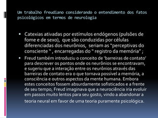 Um trabalho freudiano considerando o entendimento dos fatos
psicológicos em termos de neurologia
 Catexias ativadas por estímulos endógenos (pulsões de
fome e de sexo), que são conduzidas por células
diferenciadas dos neurônios, seriam as “perceptivas do
consciente “ , encarregadas do “ registro da memória” ;
 Freud também introduziu o conceito de ‘barreiras de contato’
para descrever os pontos onde os neurônios se encontravam,
e sugeriu que a interação entre os neurônios através das
barreiras de contato era o que tornava possível a memória, a
consciência e outros aspectos da mente humana. Embora
estes conceitos fossem absurdamente sofisticados e a frente
de seu tempo, Freud imaginava que a neurociência iria evoluir
em passos muito lentos para seu gosto, vindo a abandonar a
teoria neural em favor de uma teoria puramente psicológica.
 