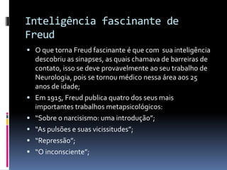 Inteligência fascinante de
Freud
 O que torna Freud fascinante é que com sua inteligência
descobriu as sinapses, as quais chamava de barreiras de
contato, isso se deve provavelmente ao seu trabalho de
Neurologia, pois se tornou médico nessa área aos 25
anos de idade;
 Em 1915, Freud publica quatro dos seus mais
importantes trabalhos metapsicológicos:
 “Sobre o narcisismo: uma introdução”;
 “As pulsões e suas vicissitudes”;
 “Repressão”;
 “O inconsciente”;
 