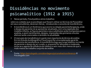 Dissidências no movimento
psicanalítico (1912 a 1915)
 Nesse período, Freud publica vários trabalhos
sobre os cuidados que os psicólogos que fossem utilizar as técnicas da Psicanálise
em seus consultórios, deveriam tomar, introduzindo o conceito de transferência ;
 A transferência é um fenômeno que ocorre na relação paciente/terapeuta, onde
o desejo do paciente irá se apresentar atualizado, com uma repetição dos
modelos infantis, as figuras parentais e seus substitutos serão transpostas para o
analista, e assim sentimentos, desejos, impressões dos primeiros vínculos
afetivos serão vivenciados e sentidos na atualidade.
 O manuseio da transferência é a parte mais importante da técnica de análise.
Em Um Estudo Autobiográfico Freud (1925) faz uma explanação geral do
mecanismo de transferência. A transferência logo que surge substitui na mente
do paciente o desejo de ser curado, e, enquanto for afeiçoada e moderada,
torna-se o agente da influência do médico e nem mais nem menos do que a
mola mestra do trabalho conjunto de análise

Fonte: https://psicologado.com/abordagens/psicanalise/transferencia ©
Psicologado.com
 