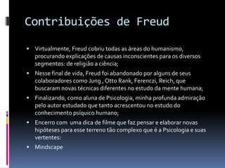 Contribuições de Freud
 Virtualmente, Freud cobriu todas as áreas do humanismo,
procurando explicações de causas inconscientes para os diversos
segmentos: de religião a ciência;
 Nesse final de vida, Freud foi abandonado por alguns de seus
colaboradores como Jung , Otto Rank, Ferenczi, Reich, que
buscaram novas técnicas diferentes no estudo da mente humana;
 Finalizando, como aluna de Psicologia, minha profunda admiração
pelo autor estudado que tanto acrescentou no estudo do
conhecimento psíquico humano;
 Encerro com uma dica de filme que faz pensar e elaborar novas
hipóteses para esse terreno tão complexo que é a Psicologia e suas
vertentes:
 Mindscape
 