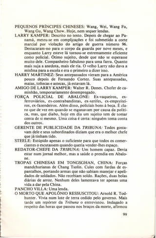 r

t

,

~'

L

PEQUENOS PRÍNCIPES
CHINESES:
Wang, Wei, Wang Fu,
Wang Gu, Wang Chow. Hoje, nem sequer lendas.
LARRY KAMPER: Descrito no texto. Depois de chegar ao Panamá, meteu-se em complicações e foi submetido a corte
marcial por violação do artigo de guerra número 96.
Destacaram-no
para o corpo da guarda por nove meses, e
enquanto Larry esteve lá tornou-se extremamente eficiente
como policial. Ótimo sujeito, desde que não se esperasse
muito dele. Companheiro fabuloso para uma farra. Quanto
mais suja a anedota, mais ele ria. O velho Larry não dava a
minlma para a escola e era o primeiro a dizer isso.
HARRY MARTINEZ: Seus antepassados vieram para a América
pouco depois de Fernando
Cortez. Suas antepassadas,
maias, toltecas e astecas, já estavam lá.
AMIGO DE LARRY KAMPER: Walter R. Dones. Chofer de caminhão, temporariamente
desempregado.
FORÇA
POLICIAL
DE ABALONE:
Ex-vaqueiros,
exferroviários,
ex-contrabandistas,
ex-xerifes, ex-ernpreiteiros, ex-fazendeiros. Além disso, policiais bons à beça. É claro que de vez em quando se esganavam por causa da política, mas, que diabo, hoje em dia um sujeito tem de tomar
conta de si mesmo. Uma coisa é certa: ninguém toma conta
dos outros.
GERENTE DE PUBLICIDADE
DA TRIBUNA: Todos gostavam dele e seus subordinados diziam que era o melhor chefe
que já tinham tido.
STEELE: Estúpido apenas o suficiente para que todos os comerciantes o escutassem quando queria vender-lhes espaço.
REDATOR-CHEFE
DA TRIBUNA: Um homem capaz. Devia
estar num jornal melhor, mas a saúde o prendia em Abalone.
TROPAS
CHINESAS
EM TONGSGHAN,
CHINA:
Forças
mandchurianas
de Chang Tsolin. Cules com fardas de espantalhos, portando armas que não sabiam manejar e apelidados de soldados. Não recebiam soldo. Rações, duas bolas
diárias de arroz. Nenhum deles lamentava ter apenas uma
vida a dar pela China.
PANCHO VILLA: Uma lenda.
O MORTO QUE APOLÔNIO RESSUSCITOU:
Arnold R. Todhunter. Vivia num lote de terra cedido pelo governo. Mais
tarde um repórter da Tribuna o entrevistou.
Indagado a
respeito das horas que passou nos braços da morte, afirmou

99

 