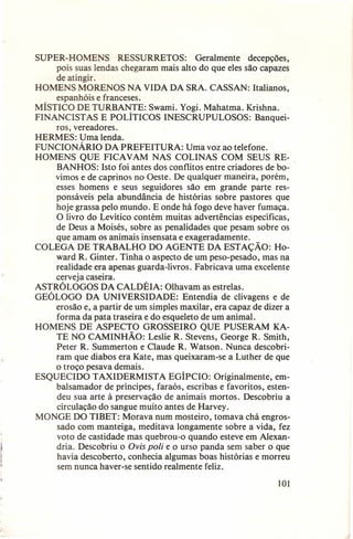 SUPER-HOMENS RESSURRETOS: Geralmente decepções,
pois suas lendas chegaram mais alto do que eles são capazes
de atingir.
HOMENS MORENOS NA VIDA DA SRA. CASSAN: Italianos,
espanhóis e franceses.
MÍSTICO DE TURBANTE: Swami. Yogi. Mahatma. Krishna.
FINANCISTAS E POLÍTICOS INESCRUPULOSOS: Banqueiros, vereadores.
HERMES: Uma lenda.
FUNCIONÁRIO DA PREFEITURA: Uma voz ao telefone.
HOMENS QUE FICAVAM NAS COLINAS COM SEUS REBANHOS: Isto foi antes dos conflitos entre criadores de bovimos e de caprinos no Oeste. De qualquer maneira, porém,
esses homens e seus seguidores são em grande parte responsáveis pela abundância de histórias sobre pastores que
hoje grassa pelo mundo. E onde há fogo deve haver fumaça.
O livro do Levítico contém muitas advertências específicas,
de Deus a Moisés, sobre as penalidades que pesam sobre os
que amam os animais insensata e exageradamente.
COLEGA DE TRABALHO DO AGENTE DA ESTAÇÃO: Howard R. Ginter. Tinha o aspecto de um peso-pesado, mas na
realidade era apenas guarda-livros. Fabricava uma excelente
cerveja caseira.
ASTRÓLOGOS DA CALDÉIA: Olhavam as estrelas.
GEÓLOGO DA UNIVERSIDADE: Entendia de clivagens e de
erosão e, a partir de um simples maxilar, era capaz de dizer a
forma da pata traseira e do esqueleto de um animal.
HOMENS DE ASPECTO GROSSEIRO QUE PUSERAM KATE NO CAMINHÃO: Leslie R. Stevens, George R. Smith,
Peter R. Summerton e Claude R. Watson. Nunca descobriram que diabos era Kate, mas queixaram-se a Luther de que
o troço pesava demais.
ESQUECIDO TAXIDERMISTA EGÍPCIO: Originalmente, embalsamador de príncipes, faraós, escribas e favoritos, estendeu sua arte à preservação de animais mortos. Descobriu a
circulação do sangue muito antes de Harvey.
MONGE DO TIBET: Morava num mosteiro, tomava chá engrossado com manteiga, meditava longamente sobre a vida, fez
voto de castidade mas quebrou-o quando esteve em Alexandria. Descobriu o Ovis poli e o urso panda sem saber o que
havia descoberto, conhecia algumas boas histórias e morreu
sem nunca haver-se sentido realmente feliz.
IOI

 