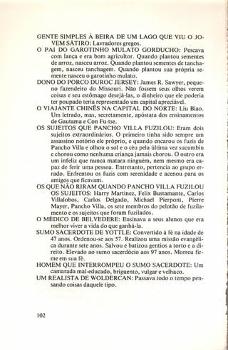 GENTE SIMPLES À BEIRA DE UM LAGO QUE VIU O JOVEM SÁTIRO: Lavradores gregos.
O PAI DO GAROTINHO
MULATO
GORDUCHO:
Pescava
com lança e era bom agricultor. Quando plantou sementes
de arroz, nasceu arroz. Quando plantou sementes de tanchagem, nasceu tanchagem. Quando plantou sua própria semente nasceu o garotinho mulato.
DONO DO PORCO DUROC JERSEY: James R. Sawyer, pequeno fazendeiro do Missouri. Não fossem seus olhos verem
coisas e seu estômago desejá-Ias, o dinheiro que ele poderia
ter poupado teria representado um capital apreciável.
O VIAJANTE CHINÊS NA CAPITAL DO NORTE: Liu Biao.
Um letrado, mas, secretamente, apóstata dos ensinamentos
de Gautama e Con Fu-tse.
OS SUJEITOS QUE PANCHO VILLA FUZILOU: Eram dois
sujeitos extraordinários.
O primeiro tinha sido sempre um
assassino notório ele próprio, e quando encarou os fuzis de
Pancho Villa e olhou o sol e o céu pela última vez sucumbiu
e chorou como nenhuma criança jamais chorou. O outro era
um infeliz que nunca matara ninguém, nem mesmo era capaz de ferir uma pessoa. Entretanto, pertencia ao grupo errado. Enfrentou os fuzis com serenidade e acenou para os
amigos que ficavam.
OS QUE NÃO RIRAM QUANDO PANCHO VILLA FUZILOU
OS SUJEITOS: Harry Martinez, Felix Bustamante, Carlos
Villalobos,
Carlos Delgado,
Michael Pierpont,
Pierre
Mayer, Pancho Villa, os sete membros do pelotão de fuzilamento e os sujeitos que foram fuzilados.
O MÉDICO DE BEL VEDERE: Ensinava a seus alunos que era
melhor viver a vida do que ganhá-Ia.
SUMO SACERDOTE DE YOTTLE: Convertido à fé na idade de
47 anos. Ordenou-se aos 57. Realizou uma missão evangélica durante sete anos. Salvou e batizou gentios a torto e a direito. Elevado ao sumo sacerdócio aos 97 anos. Morreu firme em sua fé.
HOMEM QUE INTERROMPEU
O SUMO SACERDOTE:
Um
camarada mal-educado, briguento, vulgar e velhaco.
UM REALISTA DE WOLDERCAN:
Passava todo o tempo pensando coisas daquele tipo.

102

 