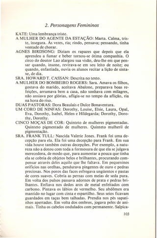 2. Personagens Femininos
KATE: Uma lembrança triste.
A MULHER DO AGENTE DA ESTAÇÃO: Marta. Calma, triste, insegura. Às vezes, ria; rindo, pensava; pensando, tinha
vontade de chorar.
AGNES BIRDSONG: Diziam os rapazes que depois que ela
aprendeu a fumar e beber tornou-se ótima companhia. O
circo do doutor Lao alargou sua visão, deu-lhe em que pensar quando, insone, revirava-se em seu leito de noite; ou
quando, enfastiada, ouvia os alunos recitar a lição de sintaxe, de dia.
SRA. HOWARDT. CASSAN: Descrita no texto.
A MULHER DO BOMBEIRO ROGERS: Sara. Amava os filhos,
gostava do marido, aceitava Abalone, preparava boas refeições, arrumava bem a casa, não sonhava com milagres,
não ansiava por glórias, afligia-se no tempo da aflição, ria
na hora do riso.
DUAS PASTORAS: Dora Beaulais e Dulce Bonaventura.
UM CORO DE NINFAS: Dorothy, Louise, Elsie, Laura, Opal,
Eva, Dorothy, Isabel, Helen e Hildegarda; Dorothy, Dorothy, Dorothy.
CINCO MOÇAS DE COR: Quinteto de mulheres pigmentadas.
Quinteto pigmentado de mulheres. Quinteto mulheril de
pigmentação.
SRA. FRANK TULL: Nascida Valerie Jones. Frank foi uma decepção para ela. Ela foi uma decepção para Frank. Em sua
vida houve também outras decepções. Por exemplo, a natureza não a dotou com toda a formosura de que ela se julgava
merecedora, de modo que, para aumentar a pouca que tinha
ela se cobria de objetos belos e brilhantes, procurando compensar através deles aquilo que lhe faltava. Em pequeninos
orifícios nas orelhas, pendurava pingentes de ouro e pedras
preciosas. Nos poros das faces esfregava ungüentos e pastas
de cores suaves. Cobria as pernas com meias de seda pura.
Em volta dos pulsos passava adornos de prata e pedras brilhantes. Enfiava nos dedos aros de metal enfeitados com
carbono. Pintava os lábios de vermelho. Seu abdômen era
mantido no lugar com cinta e espartilho. Seus seios ficavam
guardados em taças bem talhadas. Prendia nos pés sapatinhos apertados. Em volta dos ombros, jogava peles de animais. Tinha os cabelos ondulados com permanente. Salpica103

 