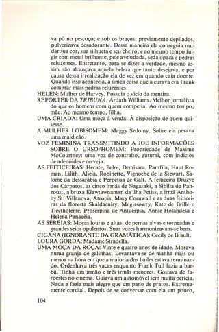 va pó no pescoço; e sob os braços, previamente depilados,
pulverizava desodorante.
Dessa maneira ela conseguia mudar sua cor, sua silhueta e seu cheiro, e ao mesmo tempo fulgir com metal brilhante, pele aveludada, seda opaca e pedras
reluzentes. Entretanto,
para se dizer a verdade, mesmo assim não alcançava aquela beleza que tanto desejava, e por
causa dessa irrealização ela de vez em quando caía doente.
Quando isso acontecia, a única coisa que a curava era Frank
comprar mais pedras reluzentes.
HELEN: Mulher de Harvey. Possuía o vício da mentira.
REPÓRTER DA TRIBUNA: Ardath Williams. Melhor jornalista
do que os homens com quem competia. Ao mesmo tempo,
mãe. Ao mesmo tempo, filha.
UMA CRIADA: Uma moça à venda. À disposição de quem qui- .
sesse.
A MULHER LOBISOMEM:
Maggy Szdolny. Sobre ela pesava
uma maldição.
VOZ FEMININA TRANSMITINDO
A JOE INFORMAÇÕES
SOBRE· O URSO/HOMEM:
Propriedade
de Maxime
McCourtney: uma voz de contralto, gutural, com indícios
de adenóides e cerveja.
AS FEITICEIRAS:
Hecate, Beire, Demisara, Pamfila, Haut Roman, Lilith, Alicia, Robinette, Vignoche de Ia Stewart, Salomé da Bessarábia e Perpétua de Galt. A feiticeira Druzye
dos Cárpatos, as cinco irmãs de Nagasaki, a Sibilia de Panzoust, a bruxa Klawtawnaman da ilha Fetiss, a irmã Anthony St. Villanova, Atropis, Mary Cornwall e as duas feiticeiras da floresta Skaldaeniry, Mugissowry, Kate de Brille e
Tlectholeme, Proserpina de Antuérpia, Annie Holandesa e
Helena Panacéia.
AS SEREIAS: Moças louras e altas, de pernas alvas e torneadas e
grandes seios opulentos. Suas vozes harmonizavam-se
bem.
CIGANA (IGNORANTE DA GRAMÁTICA):
Cecily de Brault.
LOURA GORDA: Madame Stradella.
UMA MOÇA DA ROÇA: Vinte e quatro anos de idade. Morava
numa granja de galinhas. Levantava-se de manhã mais ou
menos na hora em que a maioria dos bailes estava terminando. Ordenhava três vacas enquanto Frank Tull fazia a barba. Tinha um irmão e três irmãs menores. Gostava de faroestes no cinema. Guiava um automóvel sem muita perícia.
Nada a fazia mais alegre que um pano de pratos. Extremamente cordial. Depois de se conversar com ela um pouco,
104

j

I

1
1

 