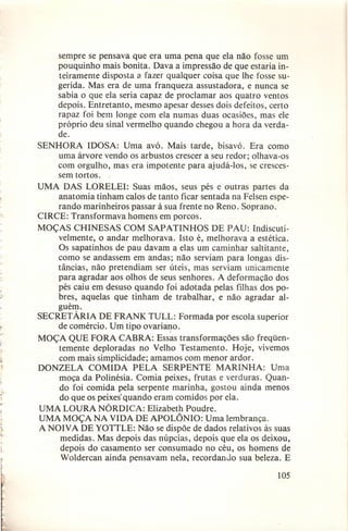 sempre se pensava que era uma pena que ela não fosse um
pouquinho mais bonita. Dava a impressão de que estaria inteiramente disposta a. fazer qualquer coisa que lhe fosse sugerida. Mas era de uma franqueza assustadora, e nunca se
sabia o que ela seria capaz de proclamar aos quatro ventos
depois. Entretanto, mesmo apesar desses dois defeitos, certo
rapaz foi bem longe com ela numas duas ocasiões, mas ele
próprio deu sinal vermelho quando chegou a hora da verdade.
SENHORA IDOSA: Uma avó. Mais tarde, bisavó. Era como
uma árvore vendo os arbustos crescer a seu redor; olhava-os
com orgulho, mas era impotente para ajudá-los, se crescessem tortos.
UMA DAS LORELEI: Suas mãos, seus pés e outras partes da
anatomia tinham calos de tanto ficar sentada na Felsen esperando marinheiros passar à sua frente no Reno. Soprano.
CIRCE: Transformava homens em porcos.
MOÇAS CHINESAS COM SAPATINHOS DE PAU: Indiscutivelmente, o andar melhorava. Isto é, melhorava a estética.
Os sapatinhos de pau davam a elas um caminhar saltitante,
como se andassem em andas; não serviam para longas distâncias, não pretendiam ser úteis, mas serviam unicamente
para agradar aos olhos de seus senhores. A deformação dos
pés caiu em desuso quando foi adotada pelas filhas dos pobres, aquelas que tinham de trabalhar, e não agradar alguém.
SECRET ÁRIA DE FRANK TULL: Formada por escola superior
de comércio. Um tipo ovariano.
MOÇA QUE FORA CABRA: Essas transformações são freqüentemente deploradas no Velho Testamento. Hoje, vivemos
com mais simplicidade; amamos com menor ardor.
DONZELA COMIDA PELA SERPENTE MARINHA: Uma
moça da Polinésia. Comia peixes, frutas e verduras. Quando foi comida pela serpente marinha, gostou ainda menos
do que os peixes'quando eram comidos por ela.
UMA LOURA NÓRDICA: Elizabeth Poudre.
UMA MOÇA NA VIDA DE APOLÔNIO: Uma lembrança.
A NOIVA DE YOTTLE: Não se dispõe de dados relativos às suas
medidas. Mas depois das núpcias, depois que ela os deixou,
depois do casamento ser consumado no céu, os homens de
Woldercan ainda pensavam nela, recordando sua beleza. E
105

 