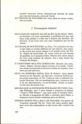 quando tomavam noivas, beijavam-nas fazendo de conta
que estavam beijando a noiva de Yottle.
AS VIRGENS DE WOLDERCAN: Uma dúzia de moças verdes,
não provadas.

3. Personagens Infantis
OS FILHOS DO AGENTE DA ESTAÇÃO: (a) Ed Júnior, Menino descalço e de faces queimadas; o problema era que suas
faces eram pálidas e a mãe não o deixava sair descalço. (b)
Howard. O pai batia nele com mais freqüência que em Ed
Júnior.
AS CRIANÇAS DOS ROGERS: (a) Alice. Foi a primeira da classe por todas as escolas públicas por que passou, mas casouse tão jovem que nunca chegou a ser grande coisa; (b) Willie. Depois da maioridade, foi tomar conta de uma bomba
de gasolina; (c) A pequena Edna. Morreu dois meses depois
do circo num acidente de trânsito. Era a mais bonita das
crianças dos Rogers.
O GAROTINHO MULATO GORDUCHO: Durante sete anos,
comeu. Depois, durante alguns minutos foi comido. Terminou sendo incorporado à estrutura celular da serpente, honraria que não apreciou.
NETO DA SENHORA IDOSA: Peter R. Roberts. Anos depois
formou-se em filosofia, em Harvard. Lecionou história numa escola masculina, no Sul. Casou-se com a senhorita Calanthe Devereau. Em seu quadragésimo ano, tornou-se chefe de seu departamento, na universidade. Jamais se esqueceu do circo do doutor Lao.
MENINO QUE IA ENTRANDO POR BAIXO DO PANO: Gonzalo Pedregón. Aos 17 anos fundou a orquestra de danças
"Chalo's Chile Pickers", que mais tarde se tornaria famosa. Devido a programas de rádio e contratos para filmes, a
orquestra trouxe muitas mudanças para seu diretor.
MENINO MORTO PELA BALA DE MAUSER: Um garoto de
Tongshan chamado Da Go. Teria rido tanto quanto qualquer outro dos espectadores se não tivesse sido o motivo do
riso.
106

 