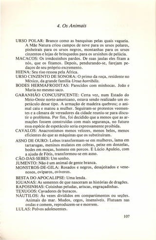 4. Os Animais
URSO POLAR: Branco como as banquisas pelas quais vagueia.
A Mãe Natura criou campos de neve para os ursos polares,
pinheirais para os ursos negros, montanhas para os ursos
cinzentos e lojas de brinquedos para os ursinhos de pelúcia.
MACACOS: Os irmãozinhos pardos. De suas jaulas eles fitam a
nós, que os fitamos. Depois, pendurando-se, farejam pedaços de seu próprio excremento.
HIENA: Seu riso ressoa pela África.
URSO CINZENTO DE SONORA: O primo da roça, residente no
México, da grande família Ursus horribilis.
BODES HERMAFRODIT AS: Parecidos com minhocas. João e
Maria no mesmo saco.
GARANHÃO CONCUSPICENTE: Certa vez, num Estado do
Meio-Oeste norte-americano, estava sendo realizado um espetáculo desse tipo. A armação de madeira quebrou; o animal caiu e matou a mulher. Seguiram-se protestos veementes e a câmara de vereadores da cidade reuniu-se para discutir o problema. Por fim, foi decidido que a menos que as armações fossem construídas com mais segurança, no futuro
essa espécie de espetáculo seria expressamente proibida.
CAVALOS: Anacronismos menos velozes, menos belos, menos
eficientes do que as máquinas que os substituíram.
ASNO DE OURO: Lobos transformam-se em mulheres, lama em
tartarugas, meninos mulatos em cobras, peixe em donzelas,
bodes em moças, homens em porcos. E Lúcio Apuleio, com
a ajuda de Fótis, transformou-se em asno.
CÃO-DAS-SEBES: Um sonho.
JUMENTO: Não é um animal de gente branca.
MONSTROS-DE-GILA: Rosados e negros, desajeitados e venenosos, ovíparos, ovívoros.
BESTA DO APOCALIPSE: Uma lenda.
IGUANAS: As sementes de que nasceram as histórias de dragões.
RAPOSINHAS: Coisinhas peludas, ariscas, engraçadinhas.
TEXUGOS: Cavadores de buracos.
NÁUTILOS: Às vezes divididos em compartimentos ou seções.
Animais do mar. Mudos, cegos, insensíveis. Flutuam nas
ondas e comem, reproduzem-se e morrem.
LULAS: Polvos adolescentes.
107

 