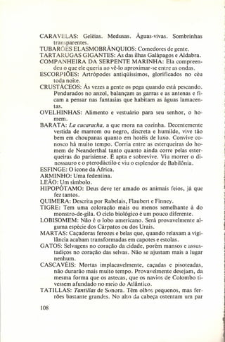 CARA VELAS: Geléias. Medusas. Águas-vivas. Sombrinhas
transparentes.
TUBARÕES ELASMOBRÃNQUIOS: Comedores de gente.
TART ARUGAS GIGANTES: As das ilhas Galápagos e Aldabra.
COMP ANHEIRA DA SERPENTE MARINHA: Ela compreendeu o que ele queria ao vê-I o aproximar-se entre as ondas.
ESCORPIÕES: Artrópodes antiqüíssimos, glorificados no céu
toda noite.
CRUSTÁCEOS: Às vezes a gente os pega quando está pescando.
Pendurados no anzol, balançam as garras e as antenas e ficam a pensar nas fantasias que habitam as águas lamacentas.
OVELHINHAS: Alimento e vestuário para seu senhor, o homem.
BARATA: La cucaracha, a que mora na cozinha. Decentemente
vestida de marrom ou negro, discreta e humilde, vive tão
bem em choupanas quanto em hotéis de luxo. Convive conosco há muito tempo. Corria entre as esterqueiras do homem de Neanderthal tanto quanto ainda corre pelas esterqueiras do parisiense. É apta e sobrevive. Viu morrer o dinossauro e o pterodáctilo e viu o esplendor de Babilônia.
ESFINGE: O ícone da África.
ARMINHO: Uma fedentina.
LEÃO: Um símbolo.
HIPOPÓT AMO: Deus deve ter amado os animais feios, já que
fez tantos.
QUIMERA: Descrita por Rabelais, Flaubert e Finney.
TIGRE: Tem uma coloração mais ou menos semelhante à do
monstro-de-gila. O ciclo biológico é um pouco diferente.
LOBISOMEM: Não é o lobo americano. Será provavelmente alguma espécie dos Cárpatos ou dos Urais.
MARTAS: Caçadoras ferozes e belas que, quando relaxam a vigilância acabam transformadas em capotes e estolas.
GATOS: Selvagens no coração da cidade, porém mansos e assustadiços no coração das selvas. Não se ajustam mais a lugar
nenhum.
CASCA VÉIS: Mortas implacavelmente, caçadas e pisoteadas,
não durarão mais muito tempo. Provavelmente desejam, da
mesma forma que os astecas, que os navios de Colombo tivessem afundado no meio do Atlântico.
TATILLAS: Tantillas de Sonora. Têm olhos pequenos, mas ferrões bastante grandes. No alto da cabeça ostentam um par
108

 