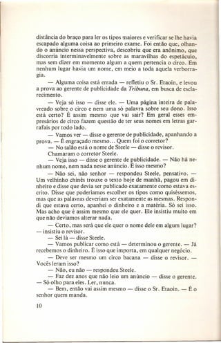 distância do braço para ler os tipos maiores e verificar se lhe ha ia
escapado alguma coisa ao primeiro exame. Foi então que, olhando o anúncio nessa perspectiva, descobriu que era anônimo, que
discorria interminavelmente sobre as maravilhas do espetáculo,
mas sem dizer em momento algum a quem pertencia o circo. Em
nenhum lugar havia um nome, em meio a toda aquela verborragia.
- Alguma coisa está errada - refletiu o Sr. Etaoin, e levou
a prova ao gerente de publicidade da Tribuna, em busca de esclarecimento.
- Veja só isso - disse ele. - Uma página inteira de palavreado sobre o circo e nem uma só palavra sobre seu dono. Isso
está certo? É assim mesmo que vai sair"? Em geral esses empresários de circo fazem questão de ter seus nomes em letras garrafais por todo lado.
- Vamos ver - disse o gerente de publicidade, apanhando a
prova. - É engraçado mesmo ... Quem foi o corretor?
- No talão está o nome de Steele - disse o revisor.
Chamaram o corretor Steele.
- Veja isso - disse o gerente de publicidade. - Não há nenhum nome, nem nada nesse anúncio. É isso mesmo?
- Não sei, não senhor - respondeu Steele, pensativo. Um velhinho chinês trouxe o texto hoje de manhã, pagou em dinheiro e disse que devia ser publicado exatamente como estava escrito. Disse que poderíamos escolher os tipos como quiséssemos,
mas que as palavras deveriam ser exatamente as mesmas. Respondi que estava certo, apanhei o dinheiro e a matéria. Só sei isso.
Mas acho que é assim mesmo que ele quer. Ele insistiu muito em
que não devíamos alterar nada.
- Certo, mas será que ele quer o nome dele em algum lugar?
- insistiu o revisor.
- Sei lá - disse Steele.
- Vamos publicar como está - determinou o gerente. - Já
recebemos o dinheiro. É isso que importa, em qualquer negócio.
- Deve ser mesmo um circo bacana - disse o revisor.
Vocês leram isso?
- Não, eu não - respondeu Steele.
- Faz dez anos que não leio um anúncio - disse o gerente.
- Só olho para eles. Ler, nunca.
- Bem, então vai assim mesmo - disse o Sr. Etaoin. - É o
senhor quem manda.
10

 