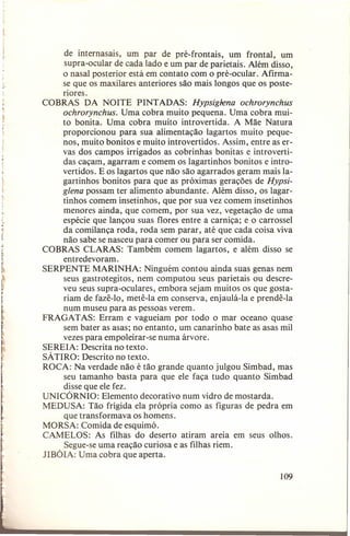~

de internasais, um par de pré-frontais, um frontal, um
supra-ocular de cada lado e um par de parietais. Além disso,
o nasal posterior está em contato com o pré-ocular. Afirmase que os maxilares anteriores são mais longos que os posteriores.
COBRAS DA NOITE PINTADAS: Hypsiglena ochrorynchus
ochrorynchus. Uma cobra muito pequena. Uma cobra muito bonita. Uma cobra muito introvertida. A Mãe Natura
proporcionou para sua alimentação lagartos muito pequenos, muito bonitos e muito introvertidos. Assim, entre as ervas dos campos irrigados as cobrinhas bonitas e introvertidas caçam, agarram e comem os lagartinhos bonitos e introvertidos. E os lagartos que não são agarrados geram mais lagartinhos bonitos para que as próximas gerações de Hypsiglena possam ter alimento abundante. Além disso, os lagartinhos comem insetinhos, que por sua vez comem insetinhos
menores ainda, que comem, por sua vez, vegetação de uma
espécie que lançou suas flores entre a carniça; e o carros sei
da comilança roda, roda sem parar, até que cada coisa viva
não sabe se nasceu para comer ou para ser comida.
COBRAS CLARAS: Também comem lagartos, e além disso se
entredevoram.
SERPENTE MARINHA: Ninguém contou ainda suas genas nem
seus gastrotegitos, nem computou seus parietais ou descreveu seus supra-oculares, embora sejam muitos os que gostariam de fazê-Io, metê-Ia em conserva, enjaulá-Ia e prendê-Ia
num museu para as pessoas verem.
FRAGATAS: Erram e vagueiam por todo o mar oceano quase
sem bater as asas; no entanto, um canarinho bate as asas mil
vezes para empoleirar-se numa árvore.
SEREIA: Descrita no texto.
SÁTIRa: Descrito no texto.
ROCA: Na verdade não é tão grande quanto julgou Simbad, mas
seu tamanho basta para que ele faça tudo quanto Simbad
disse que ele fez.
UNICÓRNIO: Elemento decorativo num vidro de mostarda.
MEDUSA: Tão frígida ela própria como as figuras de pedra em
que transformava os homens.
MORSA: Comida de esquimó.
CAMELOS: As filhas do deserto atiram areia em seus olhos.
Segue-se uma reação curiosa e as filhas riem.
JIBÓIA: Uma cobra que aperta.
109

 