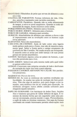 MANJUBAS: Filhotinhos de peixe que servem de alimento a seus
tios e tias.
COLÔNIA DE PARASITOS: Formas inferiores de vida. Ciliados, amorfos e equipados com vacúolos contráteis.
CARRAPATOS: Paradoxos. Quando não se estão alimentando
de sangue, a raiva os torna sangüíneos. Quando se estão alimentando de sangue, ficam cinzentos como sabão.
PORQUINHOS-DA-ÍNDIA: Alimento para o homem.
PORCO DUROC JERSEY: Alimento para o homem.
PORCO DE GADARA: Alimento para sermões.
OURIÇOS: Almofadinhas de alfinetes que odeiam a chuva e não
se impressionam com as revoluções entre os homens cujas
terras adornam.
ELEFANTES: Netos dos mastodontes.
CASCAVEL-DE-CHIFRES: Anda de lado como uma lagarta
mede-palmos anda para a frente, mas não de maneira exatamente igual. Sobre a fronte porta o antigo ornamento da
confraria de São Cornélio. Na cauda arrasta um brinquedo.
É amarela como as areias por onde rasteja e de suas presas
goteja um xarope peçonhento.
GANSOS: Satisfazem alguma coisa no palato do homem, e por
isso têm permissão para viver.
GADO JERSEY: Sobrevivem pela mesma razão pela qual todos
os gansos sobrevivem.
LESMAS: Constroem suas próprias estradas de lodo e desfrutam
da sensação de viajar sem irem a parte alguma.
PÁSSAROS CANOROS ARFANDO NO CALOR: Seis pardais.
Um pintarroxo.

r

MARMOT AS: Porcos-da-terra.
MINHOCAS: Às vezes as minhocas são também retalhadas nas
faculdades. As usadas nas aulas de zoologia são bem gordinhas. Têm elas algo de patético, pois para chegar a esse tamanho, uma minhoca tem de ser criada para dissecção. As
minhocas selvagens nunca obtêm comida suficiente para
chegarem àquele tamanho.
SAPO DO SURINAME: Um batráquio de dedos finos, focinho
fino e venenoso que gosta de vadiar debaixo da água. É venenoso da mesma forma que um cogumelo: para uma pessoa ser envenenada, precisa morder o sapo. Provavelmente,
o nadir de todos os sistemas venenosos. Um sapo da Guiana
confinado em estado interessante permite observações mais

l

111

~

!
t

t

 